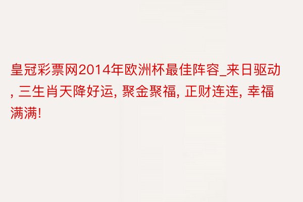 皇冠彩票网2014年欧洲杯最佳阵容_来日驱动， 三生肖天降好运， 聚金聚福， 正财连连， 幸福满满!