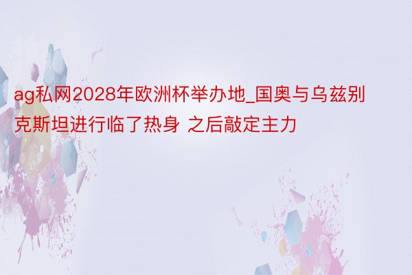 ag私网2028年欧洲杯举办地_国奥与乌兹别克斯坦进行临了热身 之后敲定主力