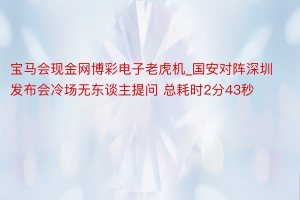 宝马会现金网博彩电子老虎机_国安对阵深圳发布会冷场无东谈主提问 总耗时2分43秒