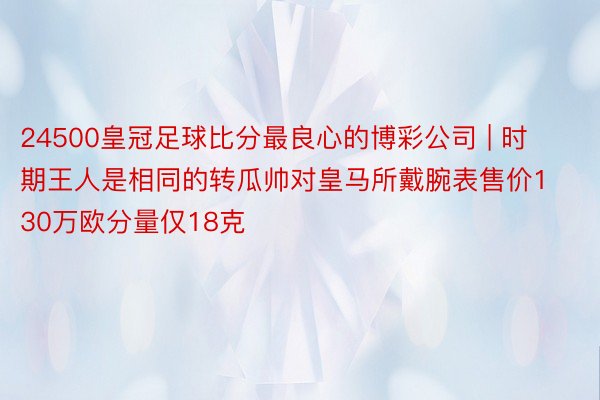 24500皇冠足球比分最良心的博彩公司 | 时期王人是相同的转瓜帅对皇马所戴腕表售价130万欧分量仅18克