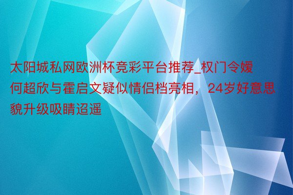 太阳城私网欧洲杯竞彩平台推荐_权门令嫒何超欣与霍启文疑似情侣档亮相，24岁好意思貌升级吸睛迢遥