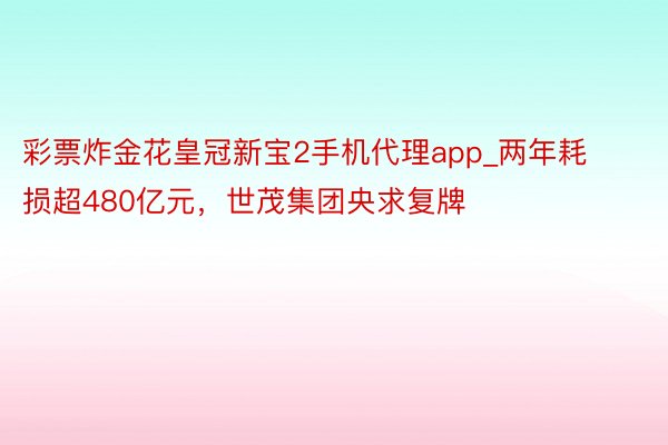 彩票炸金花皇冠新宝2手机代理app_两年耗损超480亿元，世茂集团央求复牌