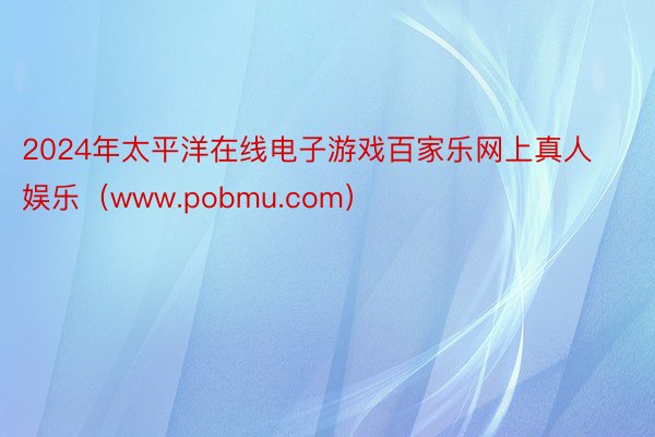 2024年太平洋在线电子游戏百家乐网上真人娱乐（www.pobmu.com）