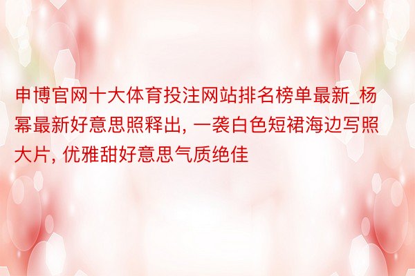 申博官网十大体育投注网站排名榜单最新_杨幂最新好意思照释出， 一袭白色短裙海边写照大片， 优雅甜好意思气质绝佳