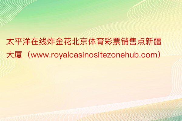 太平洋在线炸金花北京体育彩票销售点新疆大厦（www.royalcasinositezonehub.com）