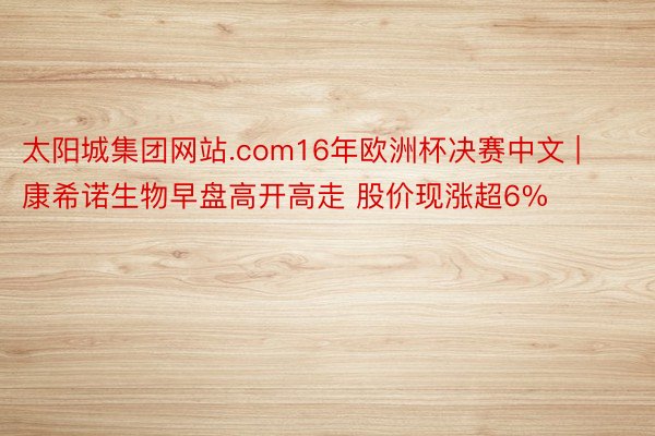 太阳城集团网站.com16年欧洲杯决赛中文 | 康希诺生物早盘高开高走 股价现涨超6%