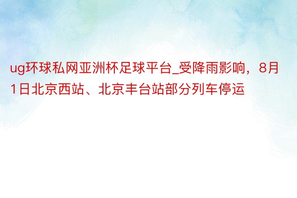 ug环球私网亚洲杯足球平台_受降雨影响，8月1日北京西站、北京丰台站部分列车停运