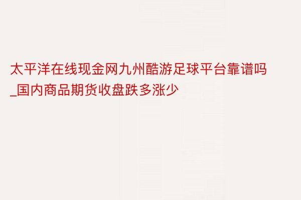 太平洋在线现金网九州酷游足球平台靠谱吗_国内商品期货收盘跌多涨少