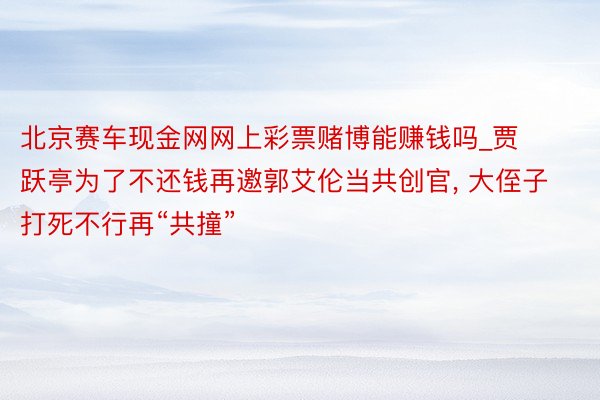 北京赛车现金网网上彩票赌博能赚钱吗_贾跃亭为了不还钱再邀郭艾伦当共创官， 大侄子打死不行再“共撞”