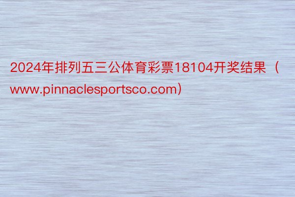 2024年排列五三公体育彩票18104开奖结果（www.pinnaclesportsco.com）