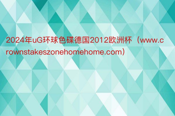 2024年uG环球色碟德国2012欧洲杯（www.crownstakeszonehomehome.com）