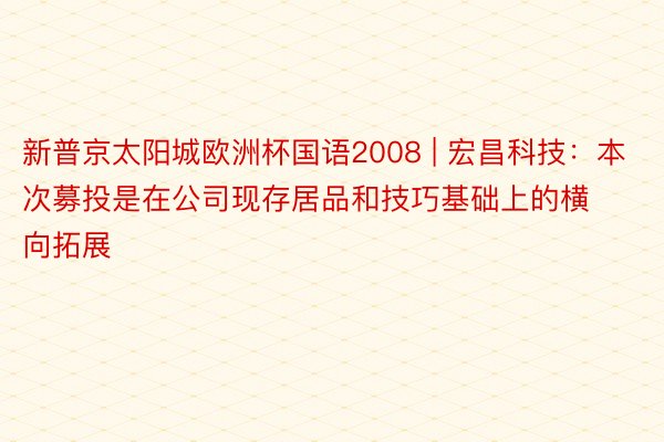 新普京太阳城欧洲杯国语2008 | 宏昌科技：本次募投是在公司现存居品和技巧基础上的横向拓展