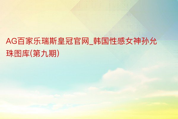 AG百家乐瑞斯皇冠官网_韩国性感女神孙允珠图库(第九期)