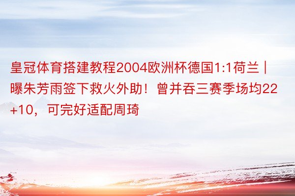 皇冠体育搭建教程2004欧洲杯德国1:1荷兰 | 曝朱芳雨签下救火外助！曾并吞三赛季场均22+10，可完好适配周琦